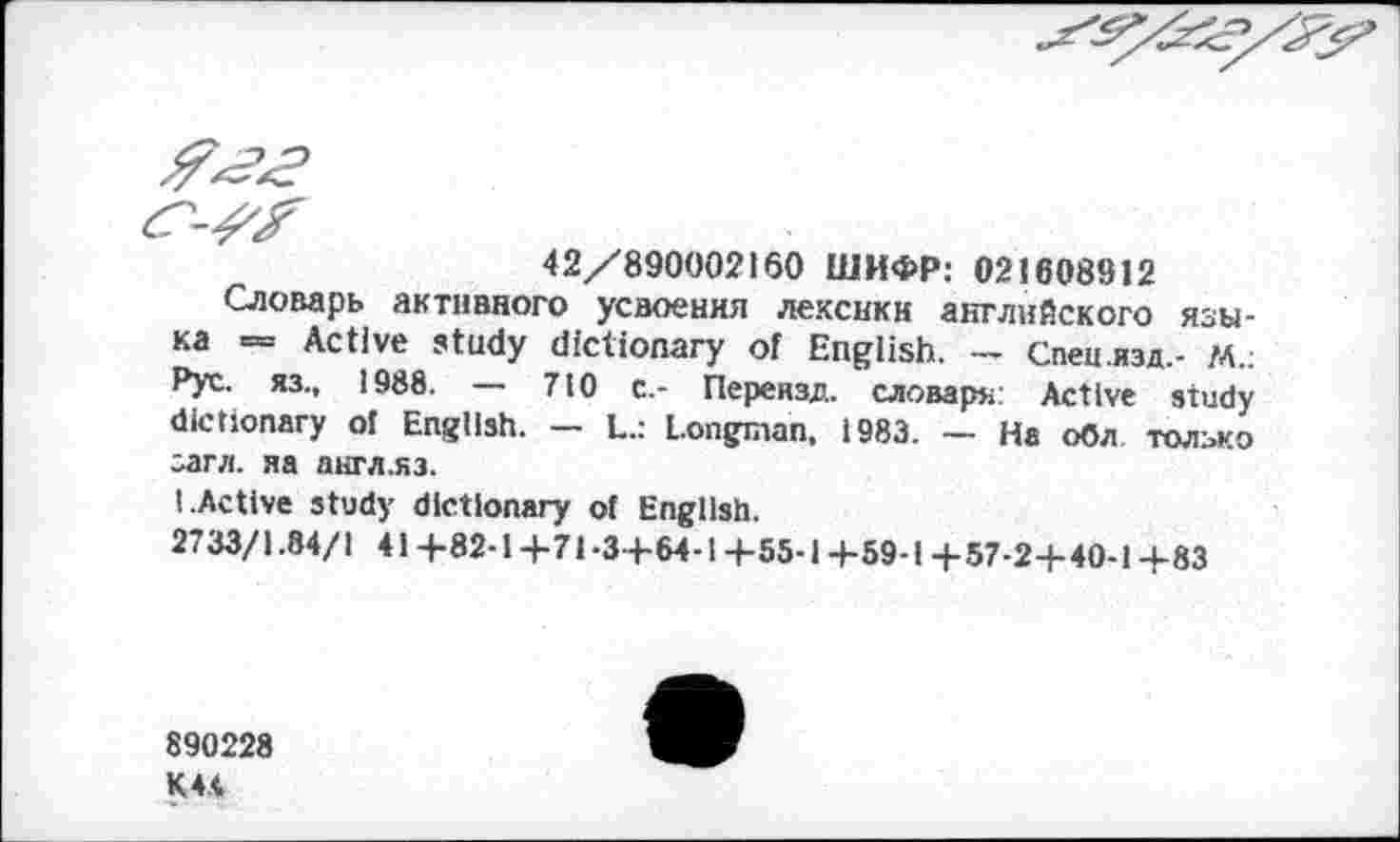 ﻿42/890002160 ШИФР: 021608912
Словарь активного усвоения лексики английского языка = Active study dictionary of English. — Спец.изд,- ГА.: Рус. яз., 1988. — 710 с.- Переязд. словаря: Active study dictionary ol English. — L.: Longman, 1983. — На обл только загл. яа англ.яз.
I.Active study dictionary ot English.
2733/1.84/1 41+82-1+71-3+64-1+55-1+59-1+57-2+ 40-1+83
890228
K44